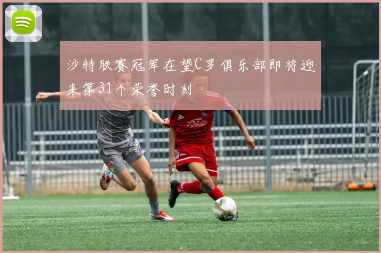 沙特联赛冠军在望C罗俱乐部即将迎来第31个荣誉时刻