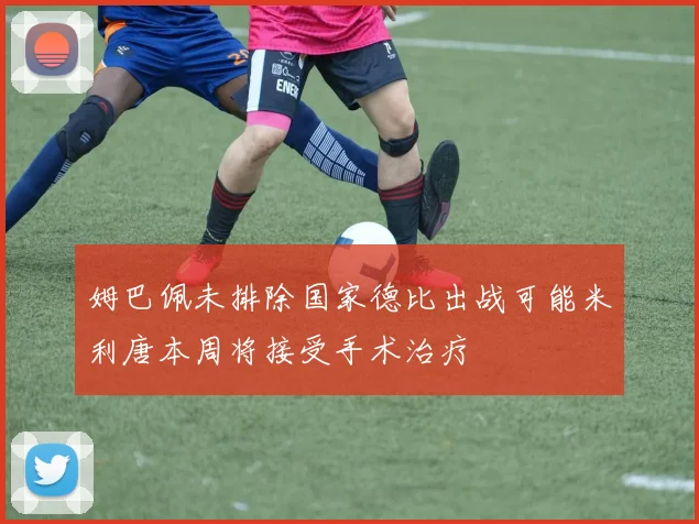 姆巴佩未排除国家德比出战可能米利唐本周将接受手术治疗