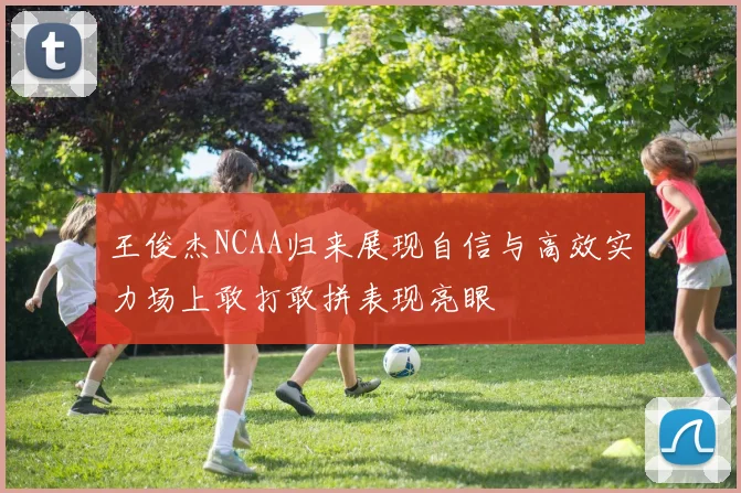 王俊杰NCAA归来展现自信与高效实力场上敢打敢拼表现亮眼