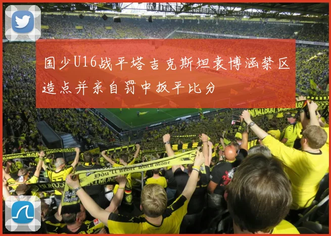 国少U16战平塔吉克斯坦袁博涵禁区造点并亲自罚中扳平比分