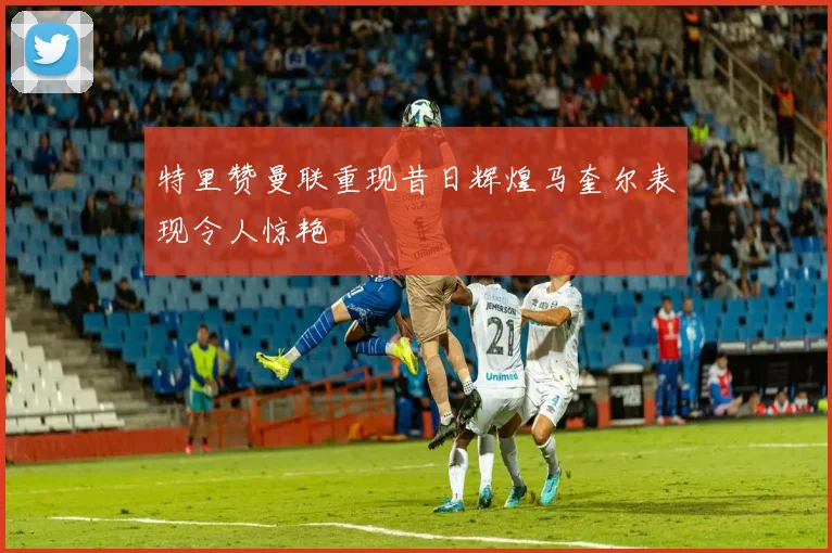 特里赞曼联重现昔日辉煌马奎尔表现令人惊艳
