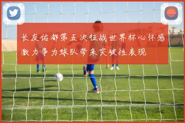 长友佑都第五次征战世界杯心怀感激力争为球队带来突破性表现