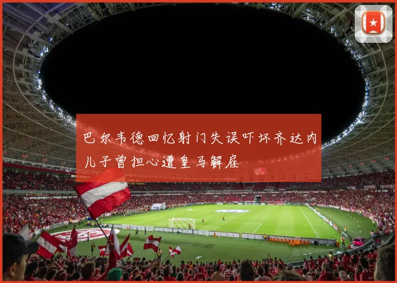 巴尔韦德回忆射门失误吓坏齐达内儿子曾担心遭皇马解雇