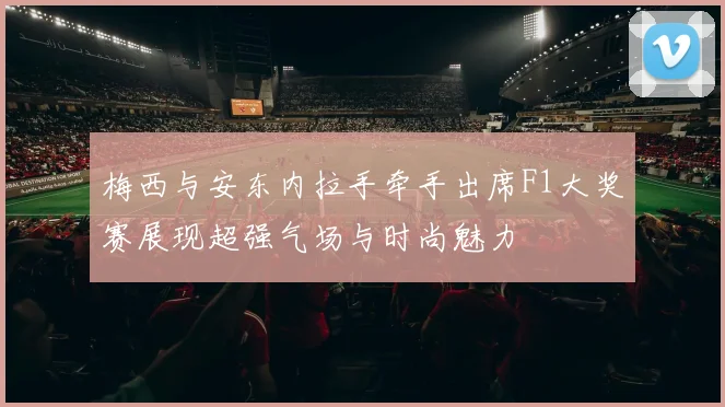 梅西与安东内拉手牵手出席F1大奖赛展现超强气场与时尚魅力