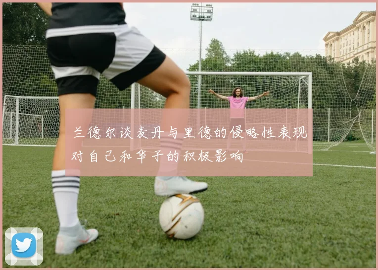 兰德尔谈麦丹与里德的侵略性表现对自己和华子的积极影响