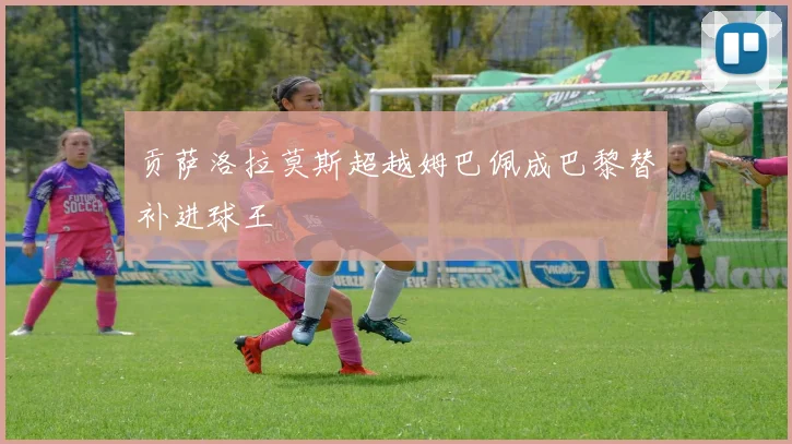 贡萨洛拉莫斯超越姆巴佩成巴黎替补进球王