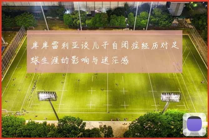 库库雷利亚谈儿子自闭症经历对足球生涯的影响与迷茫感