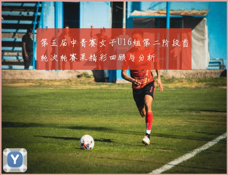 第五届中青赛女子U16组第二阶段首轮次轮赛果精彩回顾与分析