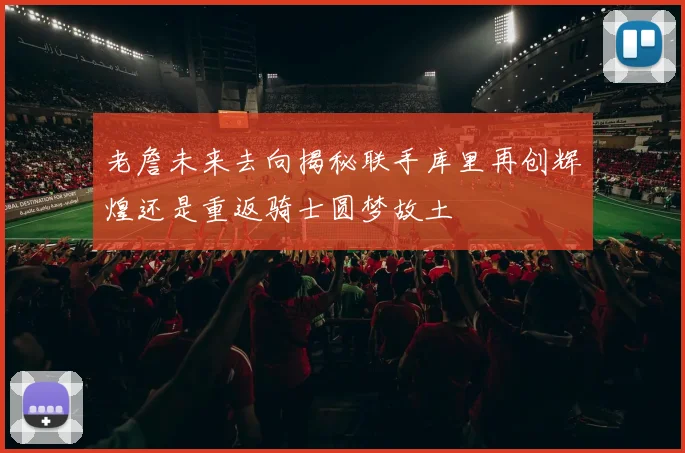 老詹未来去向揭秘联手库里再创辉煌还是重返骑士圆梦故土