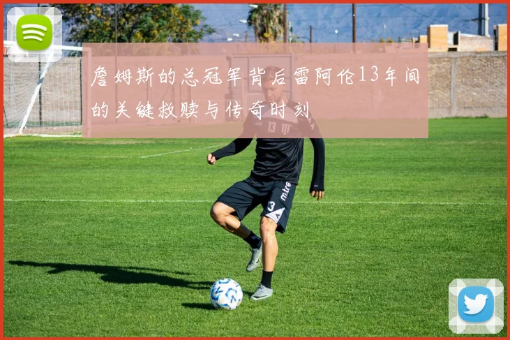 詹姆斯的总冠军背后雷阿伦13年间的关键救赎与传奇时刻