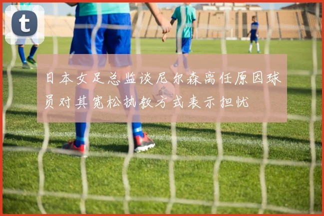 日本女足总监谈尼尔森离任原因球员对其宽松执教方式表示担忧
