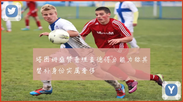 塔图姆盛赞普理查德得分能力称其替补身份实属奢侈