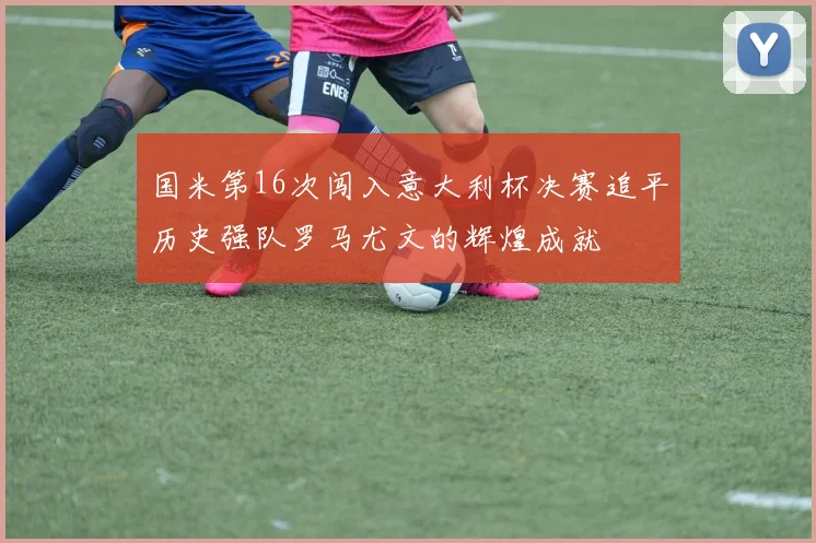 国米第16次闯入意大利杯决赛追平历史强队罗马尤文的辉煌成就
