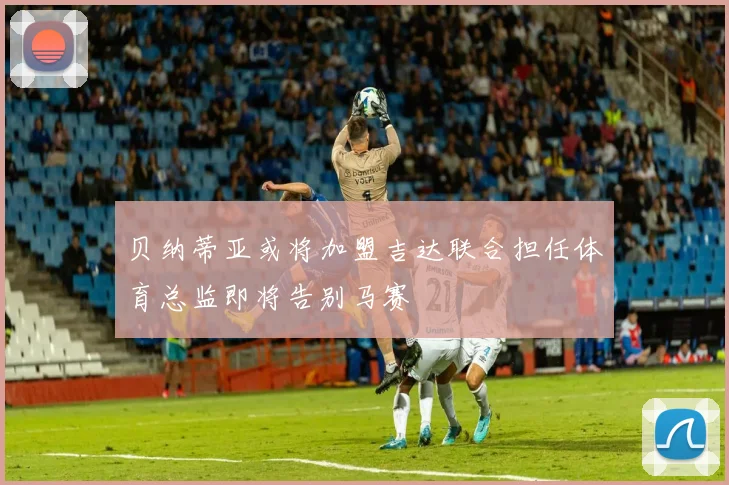 贝纳蒂亚或将加盟吉达联合担任体育总监即将告别马赛